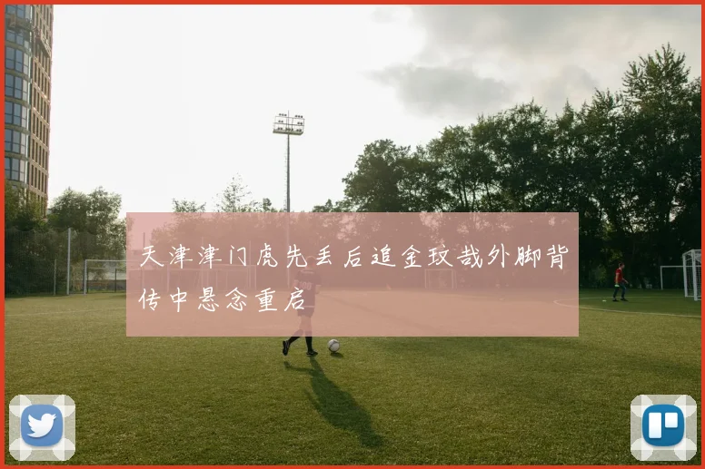 天津津门虎先丢后追金玟哉外脚背传中悬念重启