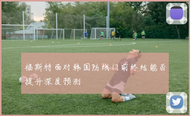 福斯特面对韩国防线门前终结能否提升深度预测