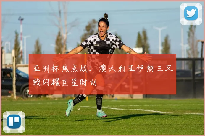 亚洲杯焦点战：澳大利亚伊朗三叉戟闪耀巨星时刻