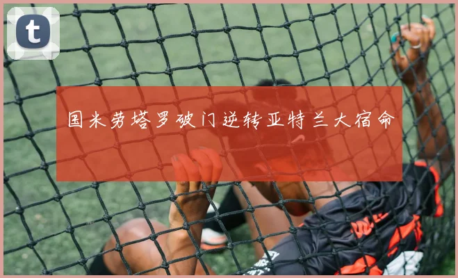 国米劳塔罗破门逆转亚特兰大宿命