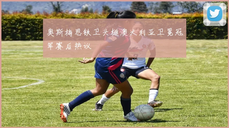 奥斯梅恩铁卫头槌澳大利亚卫冕冠军赛后热议