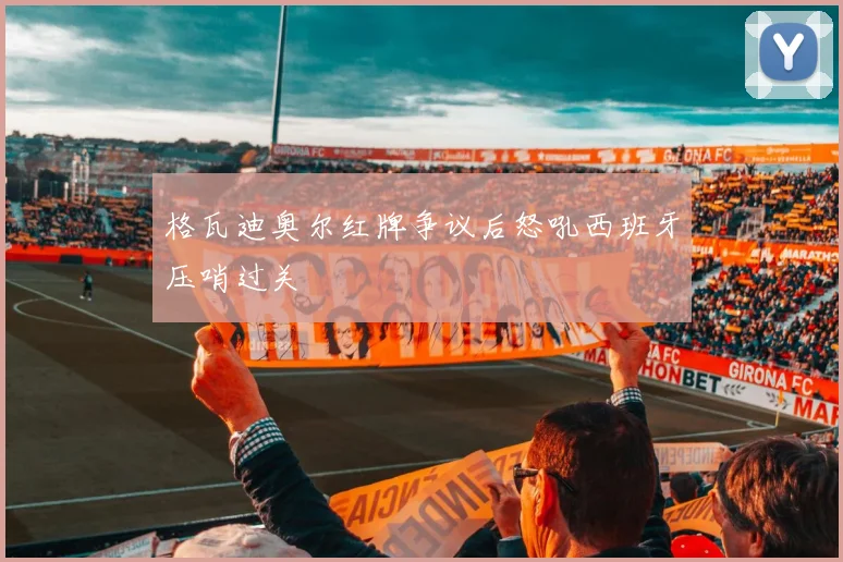 格瓦迪奥尔红牌争议后怒吼西班牙压哨过关