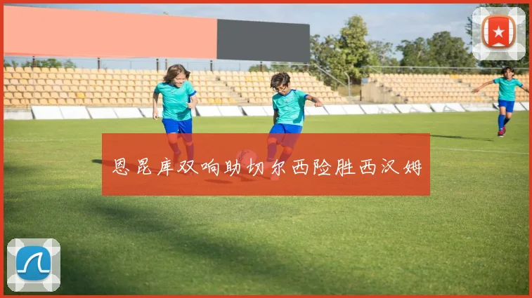 恩昆库双响助切尔西险胜西汉姆