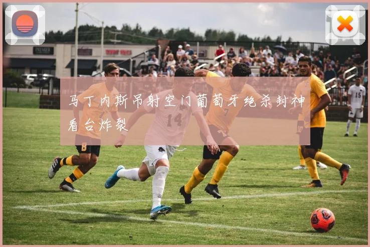 马丁内斯吊射空门葡萄牙绝杀封神看台炸裂