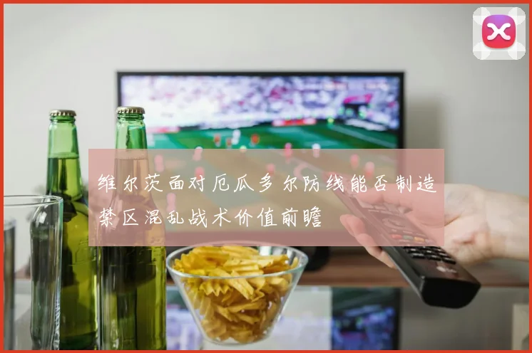 维尔茨面对厄瓜多尔防线能否制造禁区混乱战术价值前瞻
