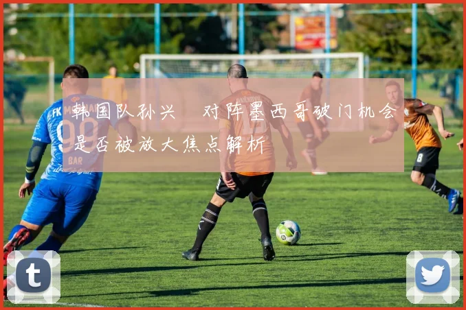 韩国队孙兴慜对阵墨西哥破门机会是否被放大焦点解析