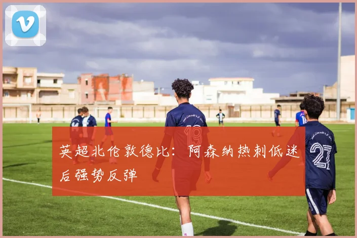 英超北伦敦德比：阿森纳热刺低迷后强势反弹