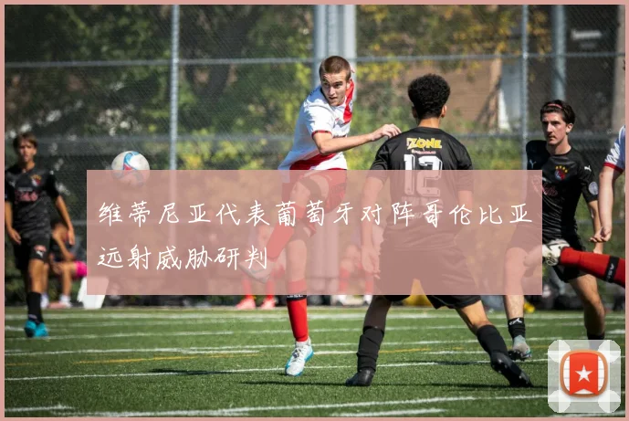 维蒂尼亚代表葡萄牙对阵哥伦比亚远射威胁研判