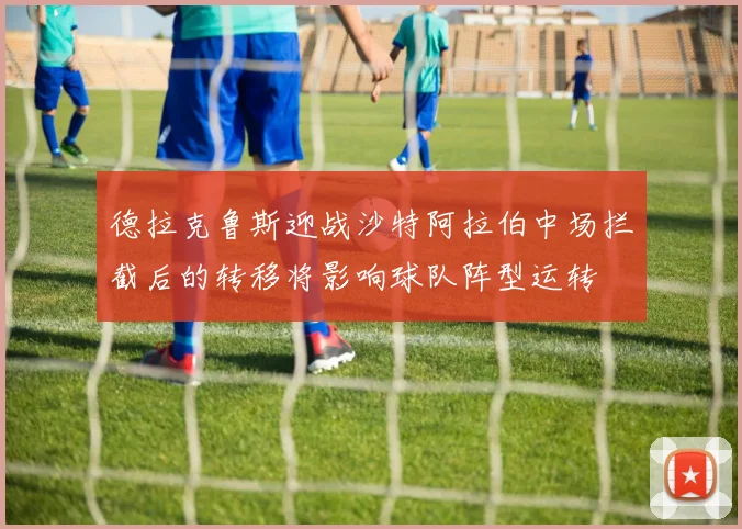 德拉克鲁斯迎战沙特阿拉伯中场拦截后的转移将影响球队阵型运转