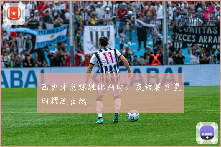 西班牙点球胜比利时，友谊赛巨星闪耀近出线