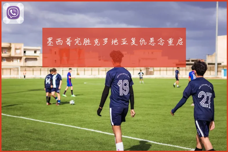 墨西哥完胜克罗地亚复仇悬念重启