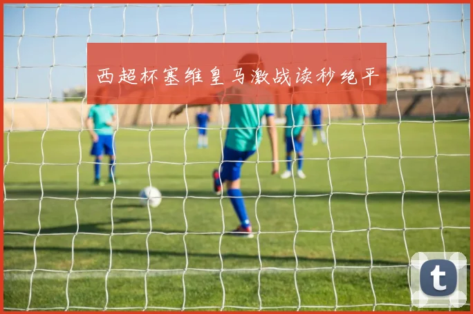 西超杯塞维皇马激战读秒绝平