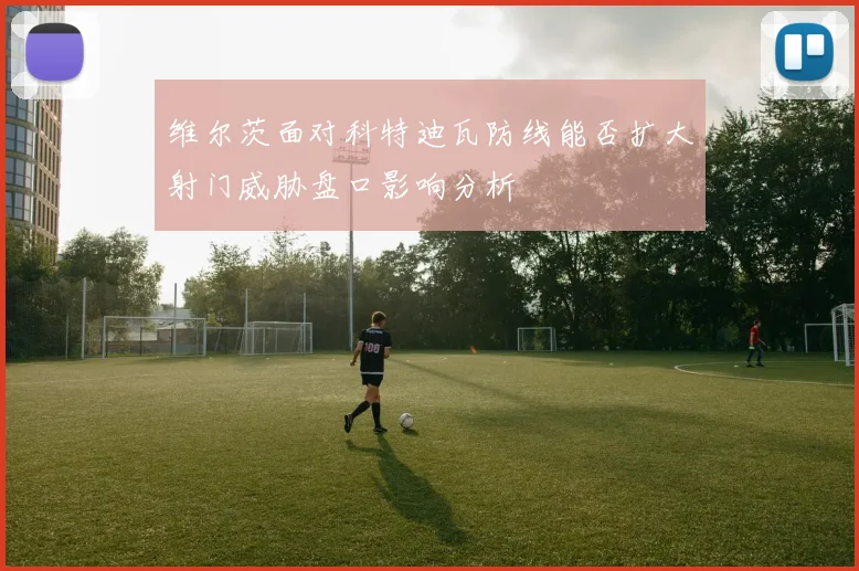 维尔茨面对科特迪瓦防线能否扩大射门威胁盘口影响分析