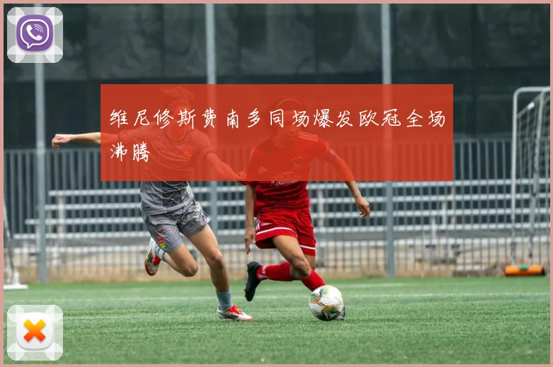 维尼修斯费南多同场爆发欧冠全场沸腾