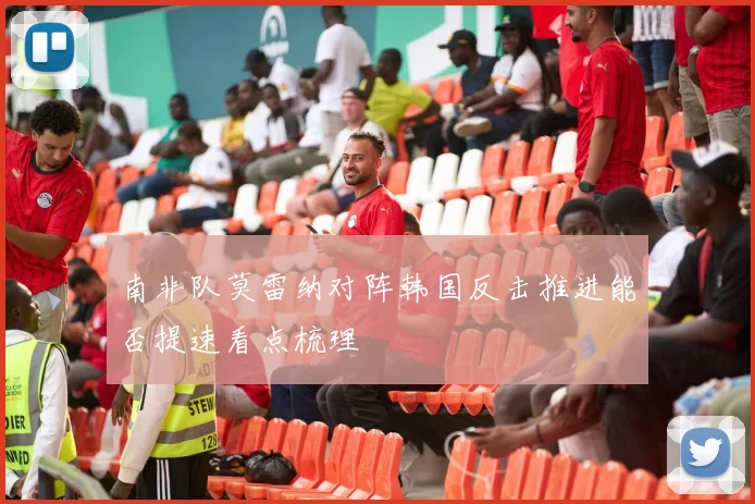 南非队莫雷纳对阵韩国反击推进能否提速看点梳理
