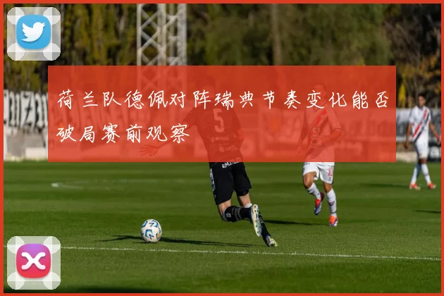 荷兰队德佩对阵瑞典节奏变化能否破局赛前观察