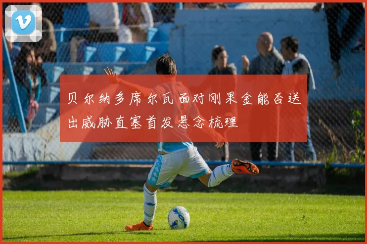 贝尔纳多席尔瓦面对刚果金能否送出威胁直塞首发悬念梳理