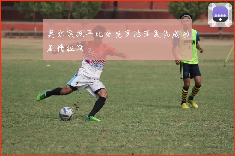 奥尔莫扳平比分克罗地亚复仇成功剧情拉满