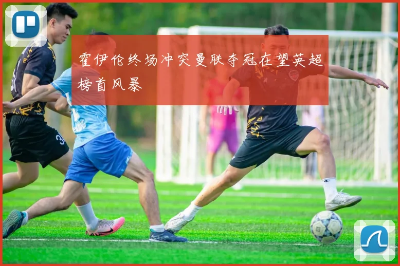 霍伊伦终场冲突曼联夺冠在望英超榜首风暴