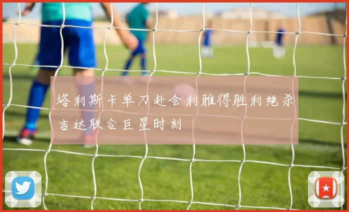 塔利斯卡单刀赴会利雅得胜利绝杀吉达联合巨星时刻