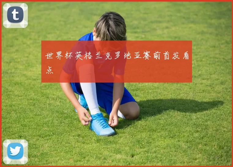世界杯英格兰克罗地亚赛前首发看点