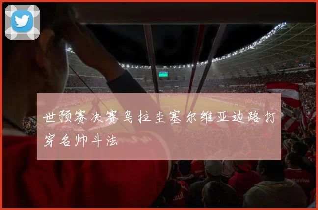世预赛决赛乌拉圭塞尔维亚边路打穿名帅斗法