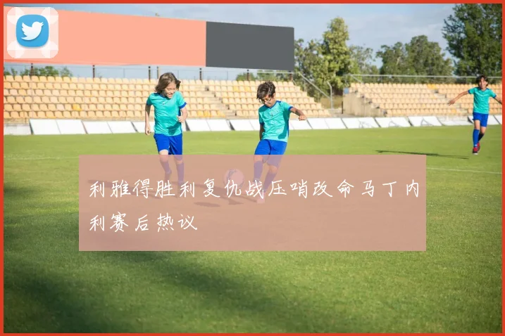 利雅得胜利复仇战压哨改命马丁内利赛后热议