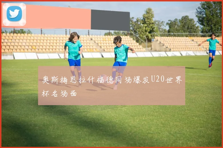 奥斯梅恩拉什福德同场爆发U20世界杯名场面