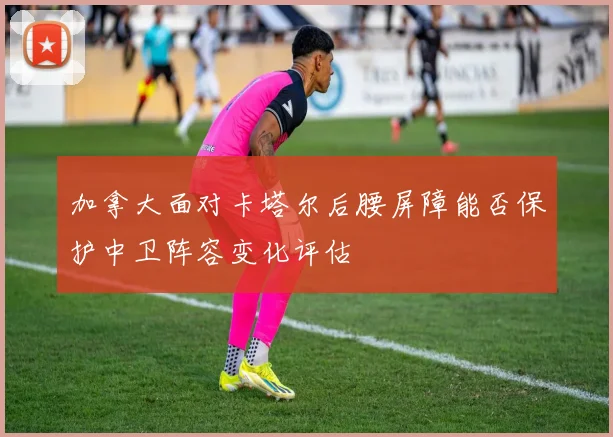 加拿大面对卡塔尔后腰屏障能否保护中卫阵容变化评估