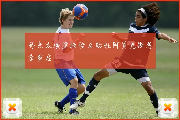 蒋光太横梁救险后怒吼阿贾克斯悬念重启