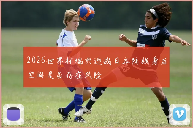 2026世界杯瑞典迎战日本防线身后空间是否存在风险