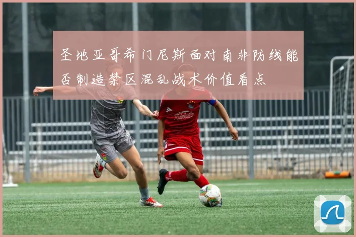 圣地亚哥希门尼斯面对南非防线能否制造禁区混乱战术价值看点