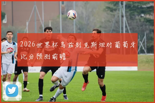 2026世界杯乌兹别克斯坦对葡萄牙比分预测前瞻