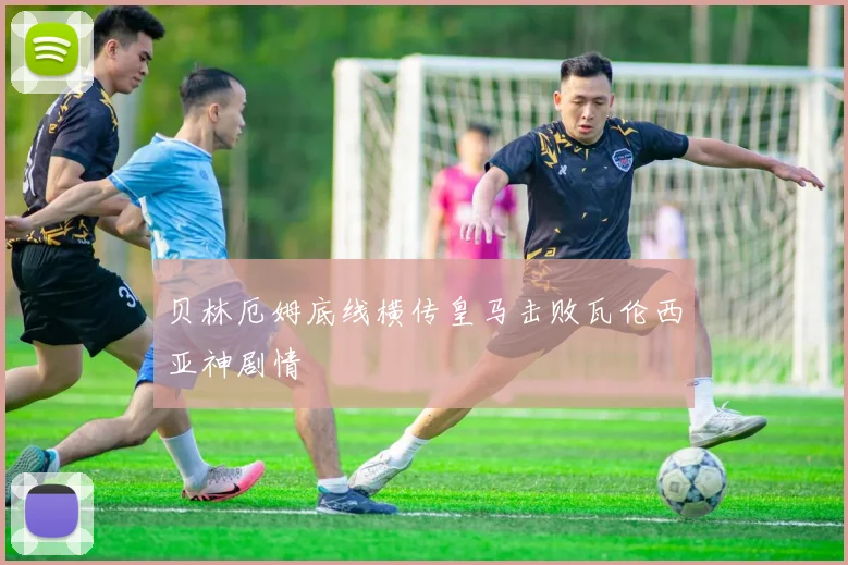 贝林厄姆底线横传皇马击败瓦伦西亚神剧情