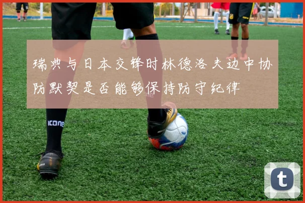 瑞典与日本交锋时林德洛夫边中协防默契是否能够保持防守纪律
