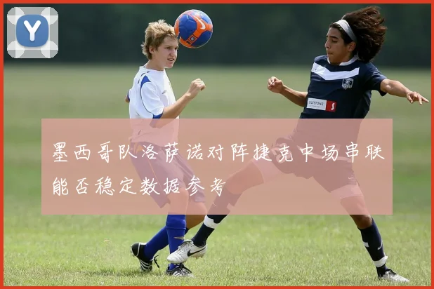墨西哥队洛萨诺对阵捷克中场串联能否稳定数据参考