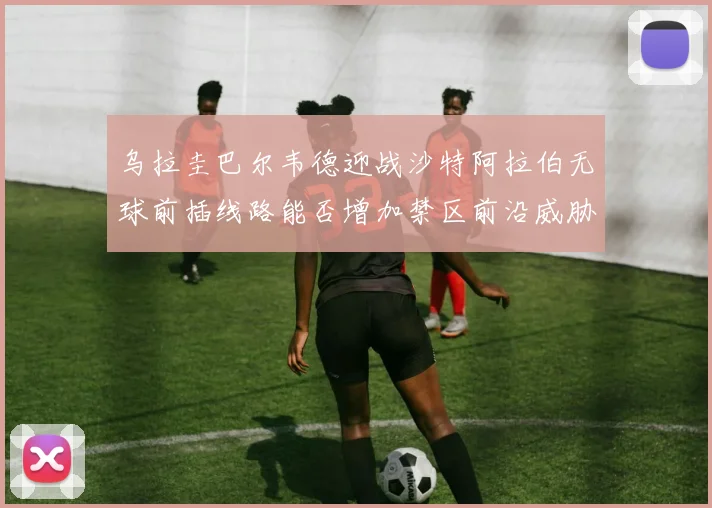 乌拉圭巴尔韦德迎战沙特阿拉伯无球前插线路能否增加禁区前沿威胁