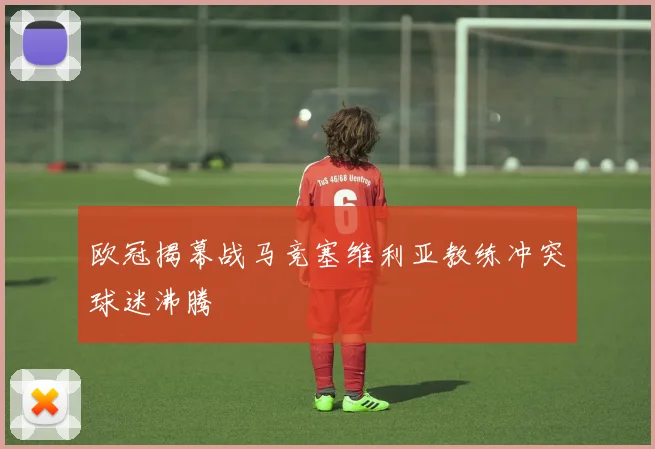 欧冠揭幕战马竞塞维利亚教练冲突球迷沸腾