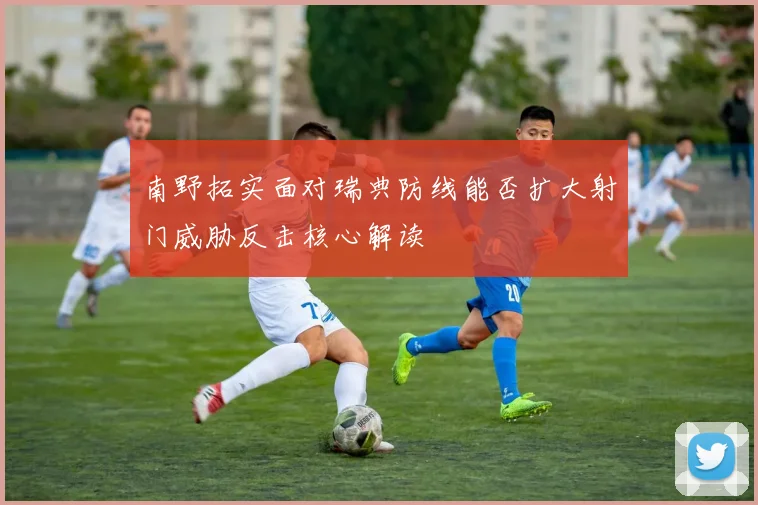 南野拓实面对瑞典防线能否扩大射门威胁反击核心解读