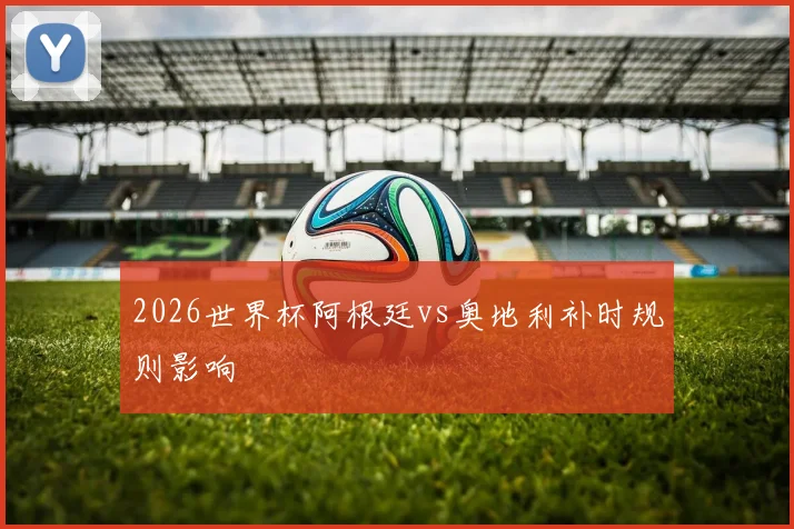 2026世界杯阿根廷vs奥地利补时规则影响
