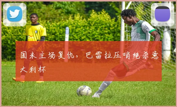 国米主场复仇，巴雷拉压哨绝杀意大利杯