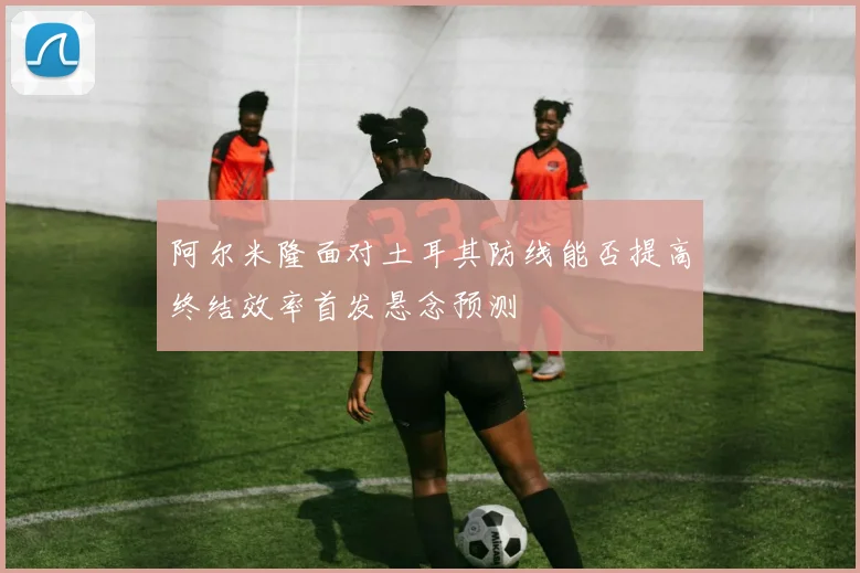 阿尔米隆面对土耳其防线能否提高终结效率首发悬念预测