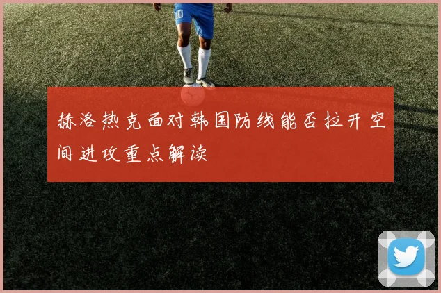 赫洛热克面对韩国防线能否拉开空间进攻重点解读
