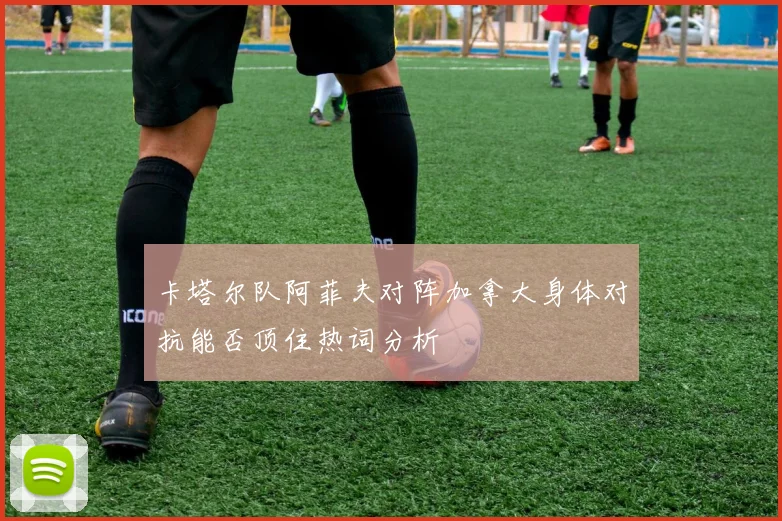 卡塔尔队阿菲夫对阵加拿大身体对抗能否顶住热词分析