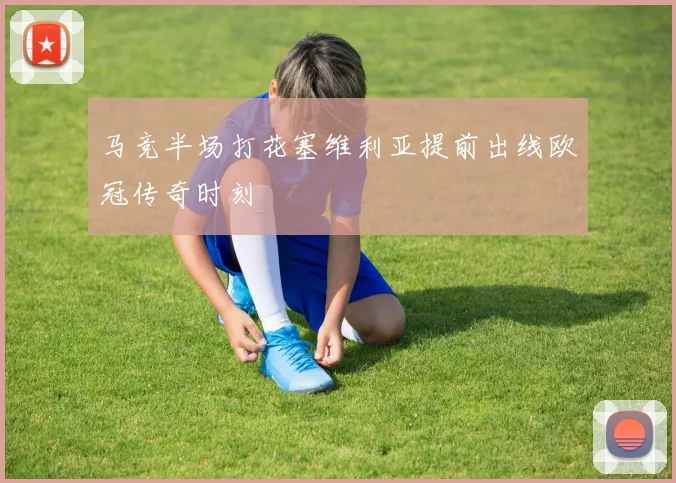 马竞半场打花塞维利亚提前出线欧冠传奇时刻