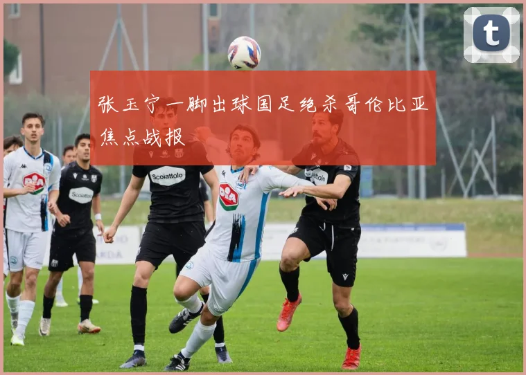 张玉宁一脚出球国足绝杀哥伦比亚焦点战报