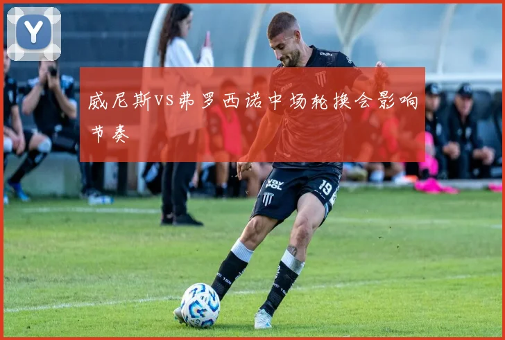 威尼斯vs弗罗西诺中场轮换会影响节奏
