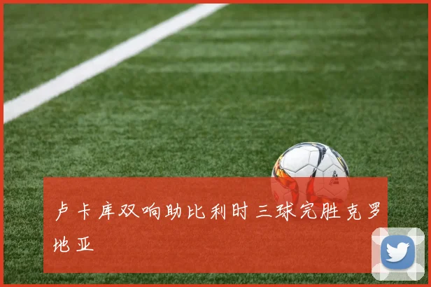 卢卡库双响助比利时三球完胜克罗地亚